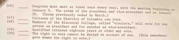 (46) _Congress must meet at least once every year, with the meeting beginning on 
January 3, The terms of the president and vice-president end on January 
20. (Terms previously ended in March.) 
(47) _Citizens of the District of Columbia can vote. 
(48) _Members of the Electoral College, called "electors," will vote for one 
person as president and for another as vice-president. 
(49) _Qualified citizens eighteen years or older may vote. 
(50) _The right to vote cannot be denied on account of sex. (This amendment 
gave women the right to vote.)