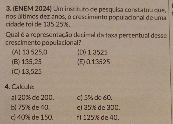 (ENEM 2024) Um instituto de pesquisa constatou que,
nos últimos dez anos, o crescimento populacional de uma
cidade foi de 135,25%.
Qual é a representação decimal da taxa percentual desse
crescimento populacional?
(A) 13 525,0 (D) 1,3525
(B) 135,25 (E) 0,13525
(C) 13,525
4. Calcule:
a) 20% de 200. d) 5% de 60.
b) 75% de 40. e) 35% de 300.
c) 40% de 150. f) 125% de 40.