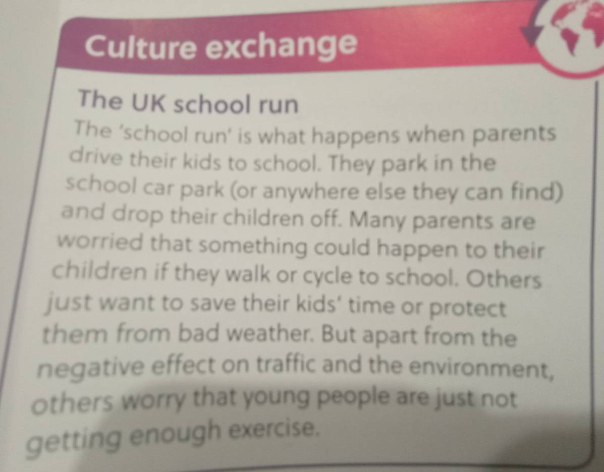 Culture exchange 
The UK school run 
The ‘school run' is what happens when parents 
drive their kids to school. They park in the 
school car park (or anywhere else they can find) 
and drop their children off. Many parents are 
worried that something could happen to their 
children if they walk or cycle to school. Others 
just want to save their kids' time or protect 
them from bad weather. But apart from the 
negative effect on traffic and the environment, 
others worry that young people are just not 
getting enough exercise.