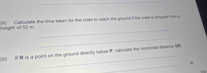 (ii) Calculate the time taken for the crate to reach the ground if the crate is dropped from a 
height of 52 m._ 
_ 
(iii) If R is a point on the ground directly below P, calculate the horizontal distance QR. 
_ 
6)
100