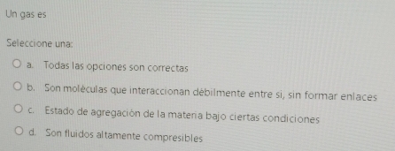 Un gas es
Seleccione una:
a. Todas las opciones son correctas
b. Son moléculas que interaccionan débilmente entre si, sin formar enlaces
c. Estado de agregación de la matera bajo ciertas condiciones
d. Son fluidos altamente compresibles