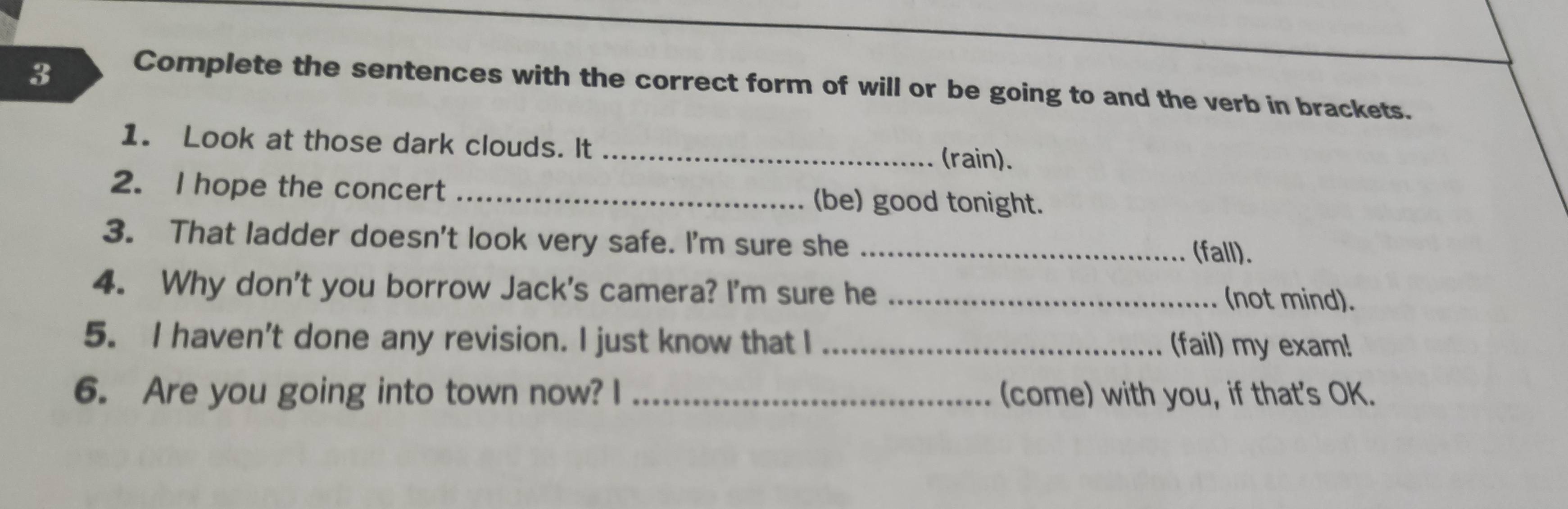 Complete the sentences with the correct form of will or be going to and the verb in brackets. 
1. Look at those dark clouds. It _(rain). 
2. I hope the concert _(be) good tonight. 
3. That ladder doesn't look very safe. I'm sure she _(fall). 
4. Why don't you borrow Jack's camera? I'm sure he _(not mind). 
5. I haven't done any revision. I just know that I _(fail) my exam! 
6. Are you going into town now? I _(come) with you, if that's OK.