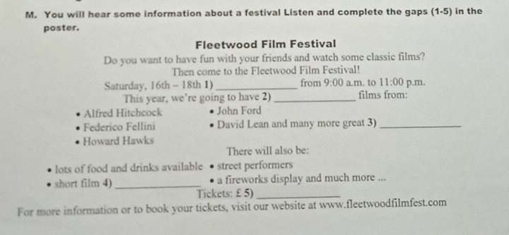 You will hear some information about a festival Listen and complete the gaps (1-5) in the 
poster. 
Fleetwood Film Festival 
Do you want to have fun with your friends and watch some classic films? 
Then come to the Fleetwood Film Festival! 
Saturday, 16th - 18th 1) _from 9:00 a.m. to 11:00 p.m. 
This year, we're going to have 2) _films from: 
Alfred Hitchcock John Ford 
Federico Fellini David Lean and many more great 3)_ 
Howard Hawks 
There will also be: 
lots of food and drinks available street performers 
short film 4) _a fireworks display and much more ... 
Tickets: £ 5)_ 
For more information or to book your tickets, visit our website at www.fleetwoodfilmfest.com