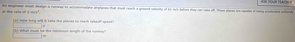 ASK YOUR TEACHER 
An engineer must design a runway to accommodate airplanes that must reach a ground velocity of 61 m/s before they can take off. These planes are capable of being accelerated uniformly 
at the rate of 2m/s^2. 
(a) How long will it take the planes to reach takeoff speed?
s
(b) What must be the minimum length of the runway?
m