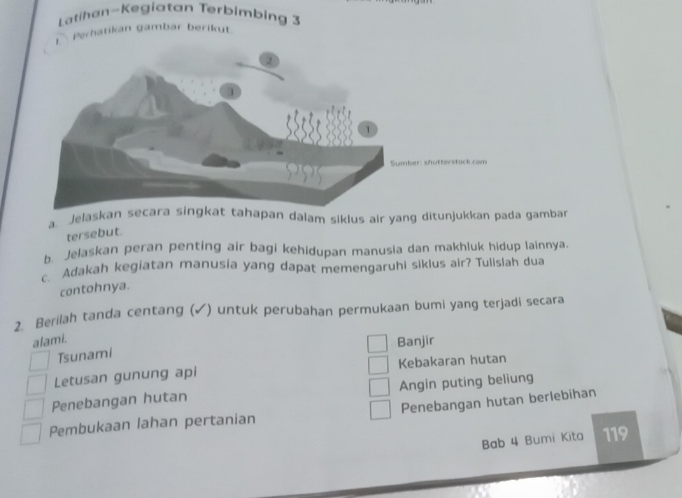 Latihan-Kegiatan Terbimbing 3
I Perhatikan gambar berikut.
a. Jelaskan hapan dalam siklus air yang ditunjukkan pada gambar
tersebut.
b. Jelaskan peran penting air bagi kehidupan manusia dan makhluk hidup lainnya.
c. Adakah kegiatan manusia yang dapat memengaruhi siklus air? Tulislah dua
contohnya.
2. Berilah tanda centang (✓) untuk perubahan permukaan bumi yang terjadi secara
alami.
Banjir
Tsunami
Letusan gunung api Kebakaran hutan
Penebangan hutan Angin puting beliung
Pembukaan lahan pertanian Penebangan hutan berlebihan
Bab 4 Bumi Kita 119