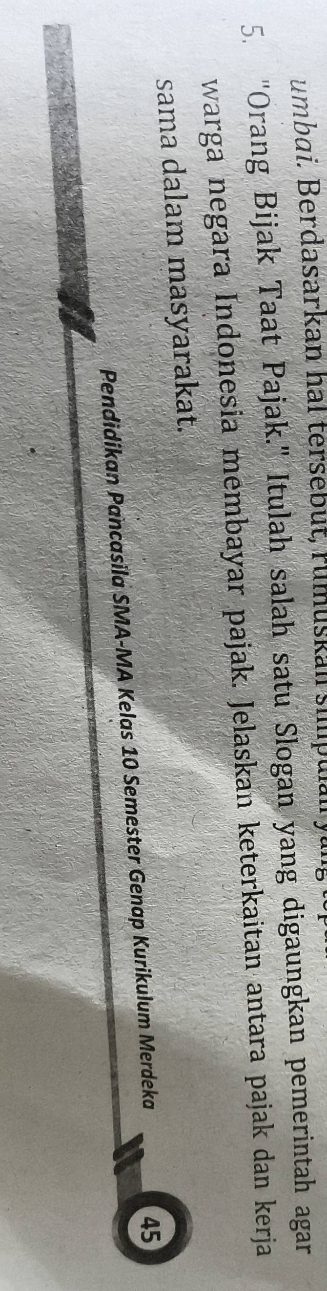 umbai. Berdasarkan hal tersebut, rumuskan suu p u n 
5. "Orang Bijak Taat Pajak." Itulah salah satu Slogan yang digaungkan pemerintah agar 
warga negara Indonesia membayar pajak. Jelaskan keterkaitan antara pajak dan kerja 
sama dalam masyarakat. 
Pendidikan Pancasila SMA-MA Kelas 10 Semester Genap Kurikulum Merdeka
45