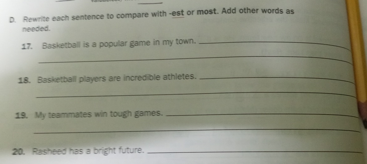 Rewrite each sentence to compare with -est or most. Add other words as 
needed. 
17. Basketball is a popular game in my town._ 
_ 
_ 
18. Basketball players are incredible athletes._ 
_ 
19. My teammates win tough games._ 
_ 
20. Rasheed has a bright future._