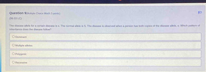 Question 9(Multiple Chaice Worth 3 paints)
(06.03 LC)
The disease allele for a certain disease is s. The normal allele is S. The disease is observed when a person has both copies of the disease allele, s. Which pattern of
inheritance does the disease follow?
Dominant
Multiple alleles
Polygenic
Recessive