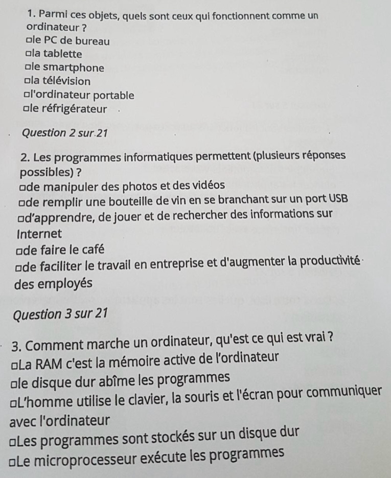 Parmi ces objets, quels sont ceux qui fonctionnent comme un
ordinateur ?
ôle PC de bureau
□la tablette
⊥le smartphone
ola télévision
≌l'ordinateur portable
Île réfrigérateur
Question 2 sur.21
2. Les programmes informatiques permettent (plusieurs réponses
possibles) ?
de manipuler des photos et des vidéos
üde remplir une bouteille de vin en se branchant sur un port USB
£d’apprendre, de jouer et de rechercher des informations sur
Internet
≌de faire le café
ôde faciliter le travail en entreprise et d'augmenter la productivité :
des employés
Question 3 sur 21
3. Comment marche un ordinateur, qu'est ce qui est vrai ?
*La RAM c'est la mémoire active de l'ordinateur
Île disque dur abîme les programmes
#L’homme utilise le clavier, la souris et l'écran pour communiquer
avec l'ordinateur
≌Les programmes sont stockés sur un disque dur
Le microprocesseur exécute les programmes