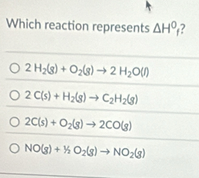 Which reaction represents △ H^0_f I
2H_2(g)+O_2(g)to 2H_2O(l)
2C(s)+H_2(g)to C_2H_2(g)
2C(s)+O_2(g)to 2CO(g)
NO(g)+1/2O_2(g)to NO_2(g)