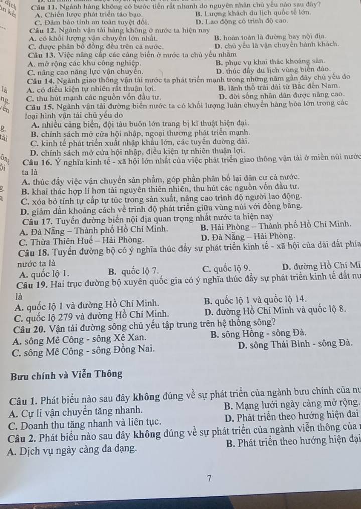 dịch Câu 11. Ngành hàng không có bước tiến rất nhanh do nguyên nhân chủ yếu nào sau đây?
n kể
A. Chiến lược phát triển táo bạo. B. Lượng khách du lịch quốc tế lớn
_
C. Đảm bảo tính an toàn tuyệt đối D. Lao động có trình độ cao.
Câu 12. Ngành vận tải hàng không ở nước ta hiện nay
A. có khối lượng vận chuyển lớn nhất. B. hoàn toàn là đường bay nội địa.
C. được phân bố đồng đều trên cả nước. D. chủ yểu là vận chuyển hành khách.
Câu 13. Việc nâng cấp các cảng biển ở nước ta chủ yếu nhằm
A. mở rộng các khu công nghiệp. B. phục vụ khai thác khoáng sản.
C. nâng cao năng lực vận chuyển. D. thúc đầy du lịch vùng biển đảo.
Câu 14. Ngành giao thông vận tải nước ta phát triển mạnh trong những năm gần đây chủ yếu do
là A. có điều kiện tự nhiên rất thuận lợi. B, lãnh thổ trải dài từ Bắc đến Nam.
ng C. thu hút mạnh các nguồn vốn đầu tư. D. đời sống nhân dân được nâng cao.
Vên Câu 15. Ngành vận tải đường biển nước ta có khối lượng luân chuyển hàng hóa lớn trong các
loại hình vận tải chủ yếu do
g A. nhiều cảng biển, đội tàu buôn lớn trang bị kĩ thuật hiện đại.
tải
B. chính sách mở cửa hội nhập, ngoại thương phát triển mạnh.
C. kinh tế phát triển xuất nhập khẩu lớn, các tuyến đường dài.
D. chính sách mở cửa hội nhập, điều kiện tự nhiên thuận lợi.
ônt  Câu 16. Ý nghĩa kinh tế - xã hội lớn nhất của việc phát triển giao thông vận tải ở miền núi nước
ta là
A. thúc đầy việc vận chuyền sản phẩm, góp phần phân bố lại dân cư cả nước.
B. khai thác hợp lí hơn tài nguyên thiên nhiên, thu hút các nguồn vốn đầu tư.
C. xóa bỏ tính tự cấp tự túc trong sản xuất, nâng cao trình độ người lao động.
D. giảm dần khoảng cách về trình độ phát triển giữa vùng núi với đồng bằng.
Câu 17. Tuyển đường biển nội địa quan trọng nhất nước ta hiện nay
A. Đà Nẵng - Thành phố Hồ Chí Minh.  B. Hải Phòng - Thành phố Hồ Chí Minh.
C. Thừa Thiên Huế - Hải Phòng.  D. Đà Nẵng - Hải Phòng.
Câu 18. Tuyến đường bộ có ý nghĩa thúc đẩy sự phát triển kinh tế - xã hội của dải đất phía
nước ta là
A. quốc lộ 1. B. quốc lộ 7. C. quốc lộ 9. D. đường Hồ Chí Mi
Câu 19. Hai trục đường bộ xuyên quốc gia có ý nghĩa thúc đầy sự phát triển kỉnh tế đất nư
là
A. quốc lộ 1 và đường Hồ Chí Minh. B. quốc lộ 1 và quốc lộ 14.
C. quốc lộ 279 và đường Hồ Chí Minh. D. đường Hồ Chí Minh và quốc lộ 8.
Câu 20. Vận tải đường sông chủ yếu tập trung trên hệ thống sông?
A. sông Mê Công - sông Xê Xan. B. sông Hồng - sông Đà.
C. sông Mê Công - sông Đồng Nai. D. sông Thái Bình - sông Đà.
Bưu chính và Viễn Thông
Câu 1. Phát biểu nào sau đây không đúng về sự phát triển của ngành bưu chính của nư
A. Cự li vận chuyển tăng nhanh. B. Mạng lưới ngày càng mở rộng.
C. Doanh thu tăng nhanh và liên tục. D. Phát triển theo hướng hiện đai
Câu 2. Phát biểu nào sau đây không đúng về sự phát triển của ngành viễn thông của 
A. Dịch vụ ngày càng đa dạng.  B. Phát triển theo hướng hiện đại
7