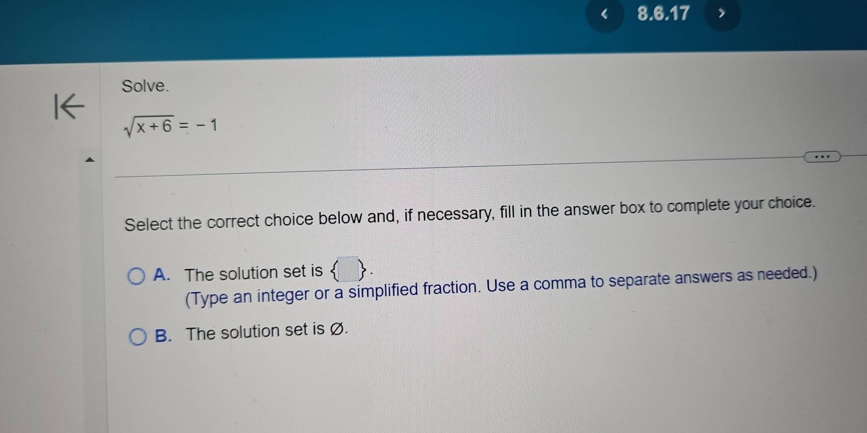 Solve.
sqrt(x+6)=-1
Select the correct choice below and, if necessary, fill in the answer box to complete your choice.
A. The solution set is  3
(Type an integer or a simplified fraction. Use a comma to separate answers as needed.)
B. The solution set is Ø.