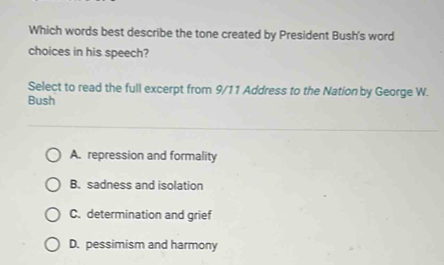 Which words best describe the tone created by President Bush's word
choices in his speech?
Select to read the full excerpt from 9/11 Address to the Nation by George W.
Bush
A. repression and formality
B. sadness and isolation
C. determination and grief
D. pessimism and harmony