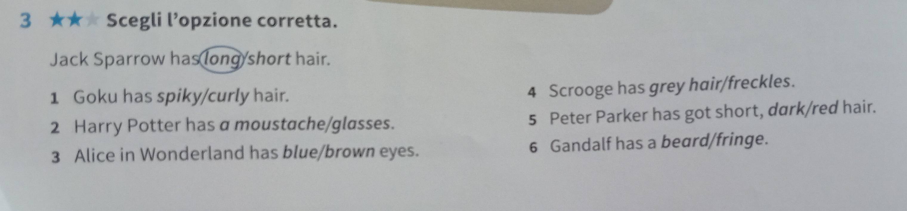 3 ★★★ Scegli l’opzione corretta.
Jack Sparrow has long/short hair.
1 Goku has spiky/curly hair.
4 Scrooge has grey hair/freckles.
2 Harry Potter has a moustache/glasses.
5 Peter Parker has got short, dark/red hair.
3 Alice in Wonderland has blue/brown eyes. 6 Gandalf has a beard/fringe.