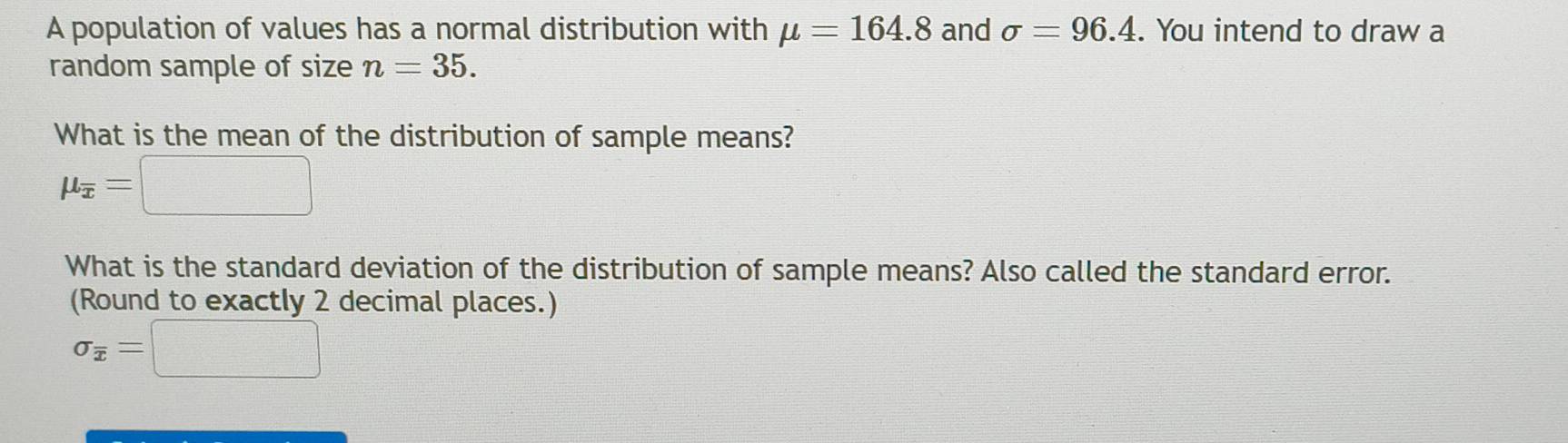 A population of values has a normal distribution with mu =164.8 and sigma =96.4. You intend to draw a 
random sample of size n=35. 
What is the mean of the distribution of sample means?
mu _overline x=□
What is the standard deviation of the distribution of sample means? Also called the standard error. 
(Round to exactly 2 decimal places.)
sigma _overline x=□