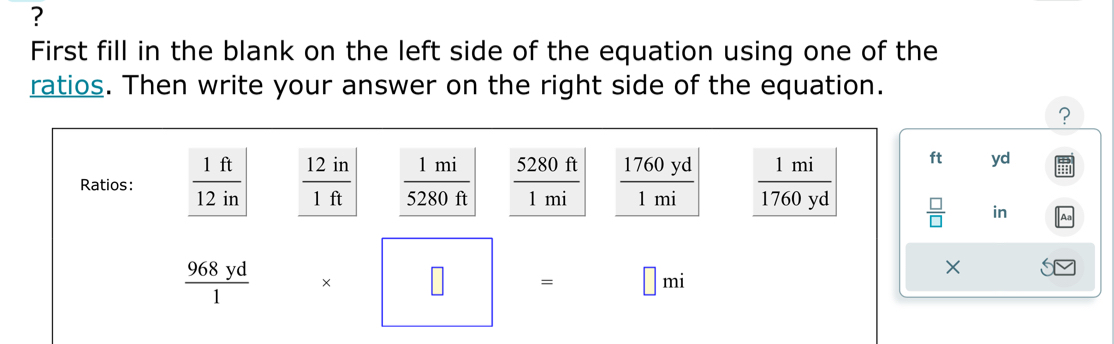 ? 
First fill in the blank on the left side of the equation using one of the 
ratios. Then write your answer on the right side of the equation. 
? 
2001  1760yd/1mi   1mi/1760yd 
Ratios:  1ft/12in   12in/1ft   1mi/5280ft  5280 ft
ft yd
1 m1
 □ /□   in
 968yd/1  * □ = □ mi
×