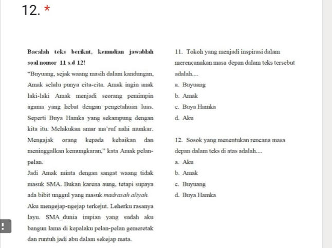 12.*
Bacalah teks berikut, kemudian jawablah 11. Tokoh yang menjadi inspirasi dalam
soal nomor 11 s.d 12! merencanakan masa depan dalam teks tersebut
“Buyuang, sejak waang masih dalam kandungan, adalah....
Amak selalu punya cita-cita. Amak ingin anak a. Buyuang
laki-laki Amak menjadi seorang pemimpin b. Amak
agama yang hebat dengan pengetahuan luas. c. Buya Hamka
Seperti Buya Hamka yang sekampung dengan d. Aku
kita itu. Melakukan amar ma’ruf nahi munkar.
Mengajak orang kepada kebaikan dan 12. Sosok yang menentukan rencana masa
meninggalkan kemungkaran,” kata Amak pelan- depan dalam teks di atas adalah....
pelan. a. Aku
Jadi Amak minta dengan sangat waang tidak b. Amak
masuk SMA. Bukan karena aung, tetapi supaya c. Buyuang
ada bibit unggul yang masuk madrasah aliyah. d. Buya Hamka
Aku mengejap-ngejap terkejut. Leherku rasanya
layu. SMA_dunia impian yang sudah aku
. bangun lama di kepalaku pelan-pelan gemeretak
dan runtuh jadi abu dalam sekejap mata.