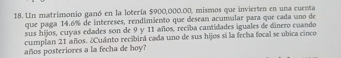 Un matrimonio ganó en la lotería $900,000.00, mismos que invierten en una cuenta 
que paga 14.6% de intereses, rendimiento que desean acumular para que cada uno de 
sus hijos, cuyas edades son de 9 y 11 años, reciba cantidades iguales de dinero cuando 
cumplan 21 años. ¿Cuánto recibirá cada uno de sus hijos si la fecha focal se ubica cinco 
años posteriores a la fecha de hoy?