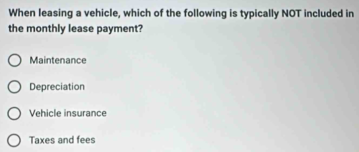 When leasing a vehicle, which of the following is typically NOT included in
the monthly lease payment?
Maintenance
Depreciation
Vehicle insurance
Taxes and fees