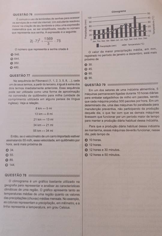 É comum o uso de lembretes de senhas para acessa
os serviços de e-mail da internet. Um estudante resolveu
inovar na criação de seu lembrete e criou uma expressão
matemática que, ao ser simplificada, resulta no número
que representa sua senha. A expressão é a seguinte:
2(-7)^2+ 1569/3 -75
O número que representa a senha criada é
546. O valor da maior precipitação média, em mm.
registrado no período de janeiro a dezembro, está mais
644.
350. próximo de
480. 30.
QUESTÃO 77 60. 45.
90.
Na sequência de Fibonacci (1, 1, 2, 3, 5, 8, ...), cada
um de seus termos, a partir do terceiro, é iqual à soma dos
dois termos imediatamente anteriores. Essa sequência QUESTÃO 79
pode ser utilizada como uma forma de aproximação Em um dos setores de uma indústria alimentícia, 5
na conversão de quilômetro para milha (unidade de máquinas permanecem ligadas durante 10 horas diárias
para embalar salgadinhos de milho em pacotes, sendo
comprimento utilizada em alguns países de língua que cada máquina produz 500 pacotes por hora. Em um
inglesa). Veja a relação. determinado dia, uma das máquinas foi paralisada para
8kmrightarrow 5ml
manutenção preventiva, não participando da produção
13kmrightarrow 8mi daquele dia, o que fez com que as demais máquinas
tivessem que funcionar por um período maior de tempo
21kmrightarrow 13mi
para manter a produção diária habitual dessa indústria.
34kmrightarrow 21mi
Para que a produção diária habitual dessa indústria
55kmto 34mi se mantenha, essas máquinas deverão funcionar, nesse
Então, se o velocímetro de um carro importado estiver dia, pelo tempo de
assinalando 55 mi/h, essa velocidade, em quilômetro por 10 horas.
hora, será mais próxima de 12 horas.
34. 12 horas e 30 minutos.
55. 12 horas e 50 minutos.
89.
144
QUESTÃo 78
O climograma é um gráfico bastante utilizado na
geografia para representar e analisar as características
climáticas de uma região. O gráfico apresenta tanto as
temperaturas médias de uma região quanto os valores
das precipitações (chuvas) médias mensais. No exemplo,
as colunas representam a precipitação, em milímetro, e a
linha representa a temperatura, em grau Celsius,