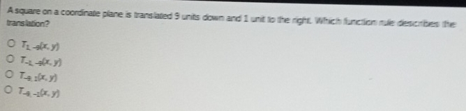 A square on a coordinate plane is translated 9 units down and 1 unit to the right. Which functiion rule describes the
translation?
T_1-9(x,y)
T_-1,-2(x,y)
T_-9,1(x,y)
T_-9,-1(x,y)