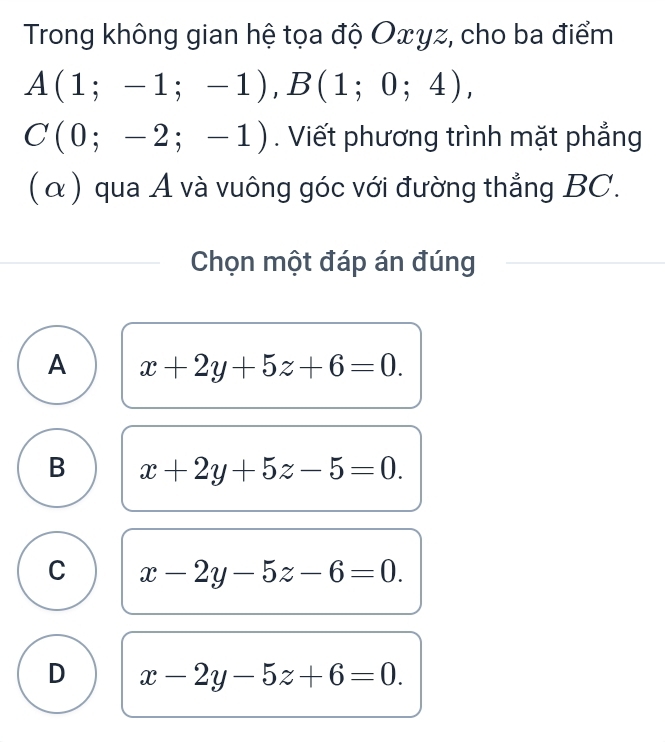 Trong không gian hệ tọa độ Oxyz, cho ba điểm
A(1;-1;-1), B(1;0;4),
C(0;-2;-1) Viết phương trình mặt phẳng
(α) qua A và vuông góc với đường thẳng BC.
Chọn một đáp án đúng
A x+2y+5z+6=0.
B x+2y+5z-5=0.
C x-2y-5z-6=0.
D x-2y-5z+6=0.