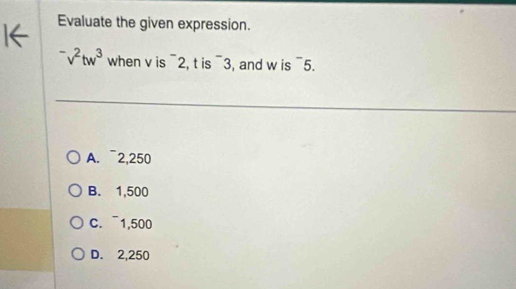 Evaluate the given expression.
^-v^2tw^3 when v is^-2 , t is^-3 , and w is^-
5
A. ~2,250
B. 1,500
C. ~1,500
D. 2,250