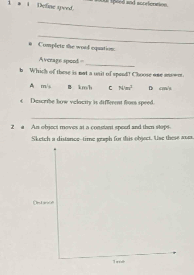 out speed and acceleration.
1 a i Define speed.
_
_
ü Complete the word equation:
_
Average speed =
b Which of these is not a unit of speed? Choose one answer.
A m/s B km/h C N/m^2 D cm/s
c Describe how velocity is different from speed.
_
2 a An object moves at a constant speed and then stops.
Sketch a distance--time graph for this object. Use these axes.
Distance
Time