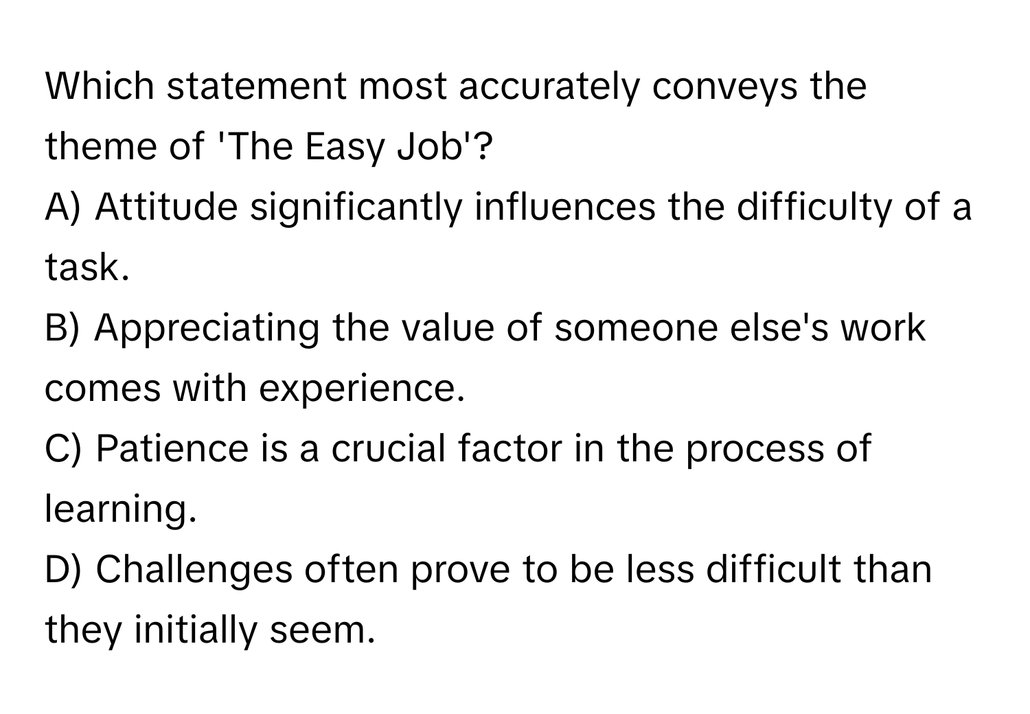 Which statement most accurately conveys the theme of 'The Easy Job'?

A) Attitude significantly influences the difficulty of a task.
B) Appreciating the value of someone else's work comes with experience.
C) Patience is a crucial factor in the process of learning.
D) Challenges often prove to be less difficult than they initially seem.