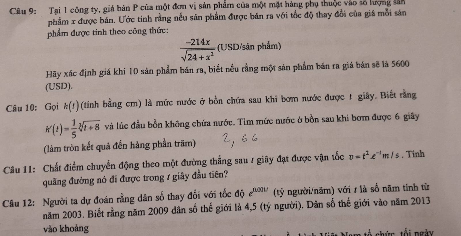 Tại 1 công ty, giá bán P của một đơn vị sản phẩm của một mặt hàng phụ thuộc vào số lượng sản 
phẩm x được bán. Ước tính rằng nếu sản phẩm được bán ra với tốc độ thay đổi của giá mỗi sản 
phẩm được tính theo công thức:
 (-214x)/sqrt(24+x^2)  (USD/sản phẩm) 
Hãy xác định giá khi 10 sản phẩm bán ra, biết nếu rằng một sản phẩm bán ra giá bán sẽ là 5600
(USD). 
Câu 10: Gọi h(t) (tính bằng cm) là mức nước ở bồn chứa sau khi bơm nước được t giây. Biết rằng
h'(t)= 1/5 sqrt[3](t+8) và lúc đầu bồn không chứa nước. Tìm mức nước ở bồn sau khi bơm được 6 giây 
(làm tròn kết quả đến hàng phần trăm) 
Câu 11: Chất điểm chuyển động theo một đường thẳng sau / giây đạt được vận tốc v=t^2.e^(-t)m/s. Tính 
quãng đường nó đi được trong 1 giây đầu tiên? 
Câu 12: Người ta dự đoán rằng dân số thay đổi với tốc độ e^(0.001t) (tỷ người/năm) với t là số năm tính từ 
năm 2003. Biết rằng năm 2009 dân số thế giới là 4,5 (tỷ người). Dân số thế giới vào năm 2013
vào khoảng 
tổ chức, tối ngày