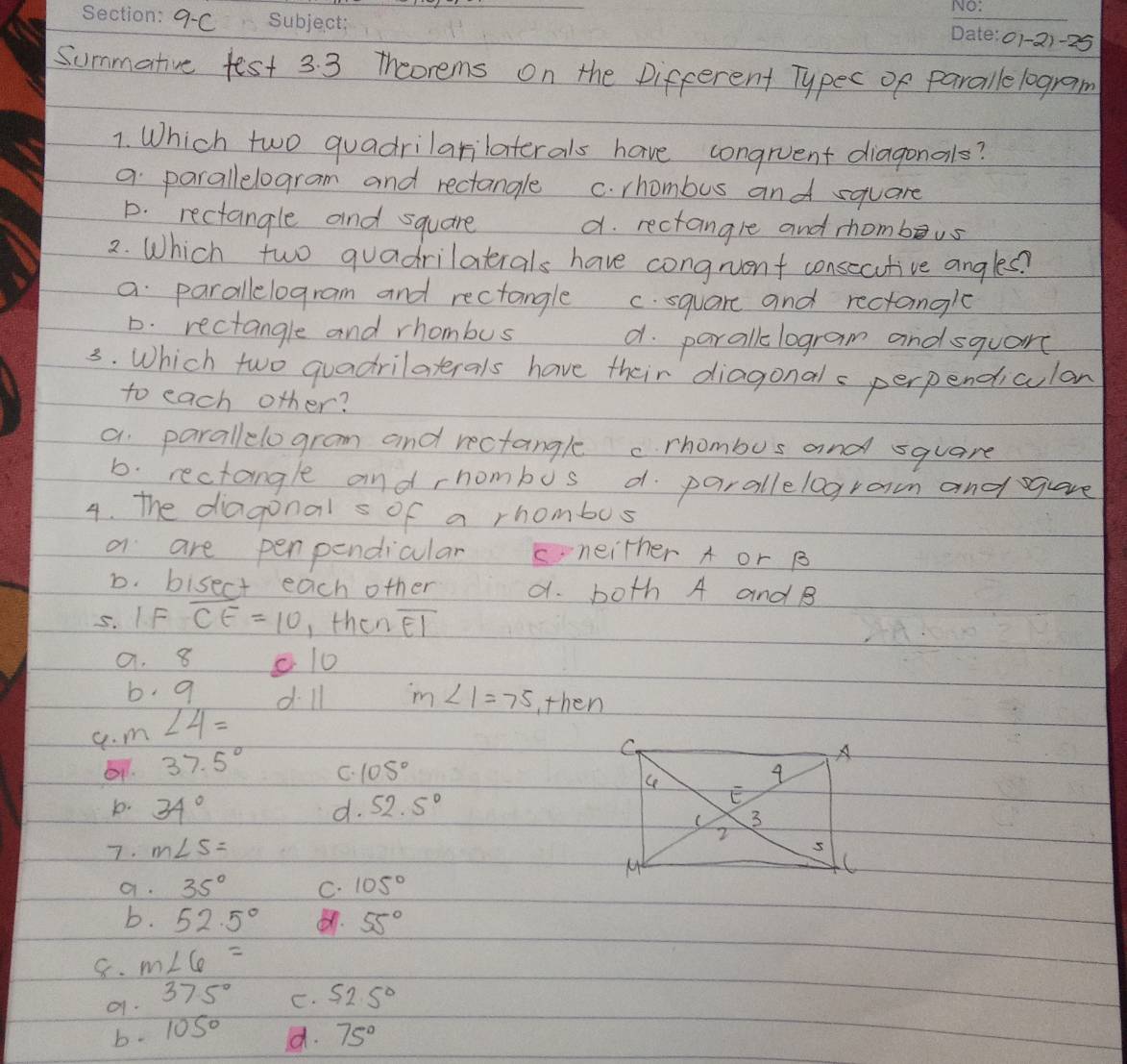 9C
01-21-25
Summative fest 3.3 theorems on the Difcerent Typec of paralle logram
1. Which two quadrilarilaterals have congruent diagonals?
a parallelogram and rectangle C. rhombus and square
D. rectangle and square d. rectangle and shombeus
2. Which two quadrilatials have congrvent consecutive angles?
a parallelogram and rectangle c. square and rectangle
D. rectangle and rhombus d. paralkc logram andsquare
3. Which two quadrilaterals have their diagonals perpendiculan
to each other?
a parallelo gram and rectangle c rhombus and square
b. rectangle and rhombus d parallelogram and gquave
4. The diagonal s of a rhombos
a are penpendicular neither A or B
D. bisect each other d. both A and B
5. I. F overline CE=10 , then overline EI
a. 8 c10
b 9 d ll m∠ 1=75 ,then
a. m ∠ 4=
37.5° C. 105°
b. 34° d. 52.5°
7. m∠ 5=
a. 35° C. 105°
b. 52.5° . 55°
8. m∠ 6=
9.
375° C. 52.5°
b. 105° 75°
d.