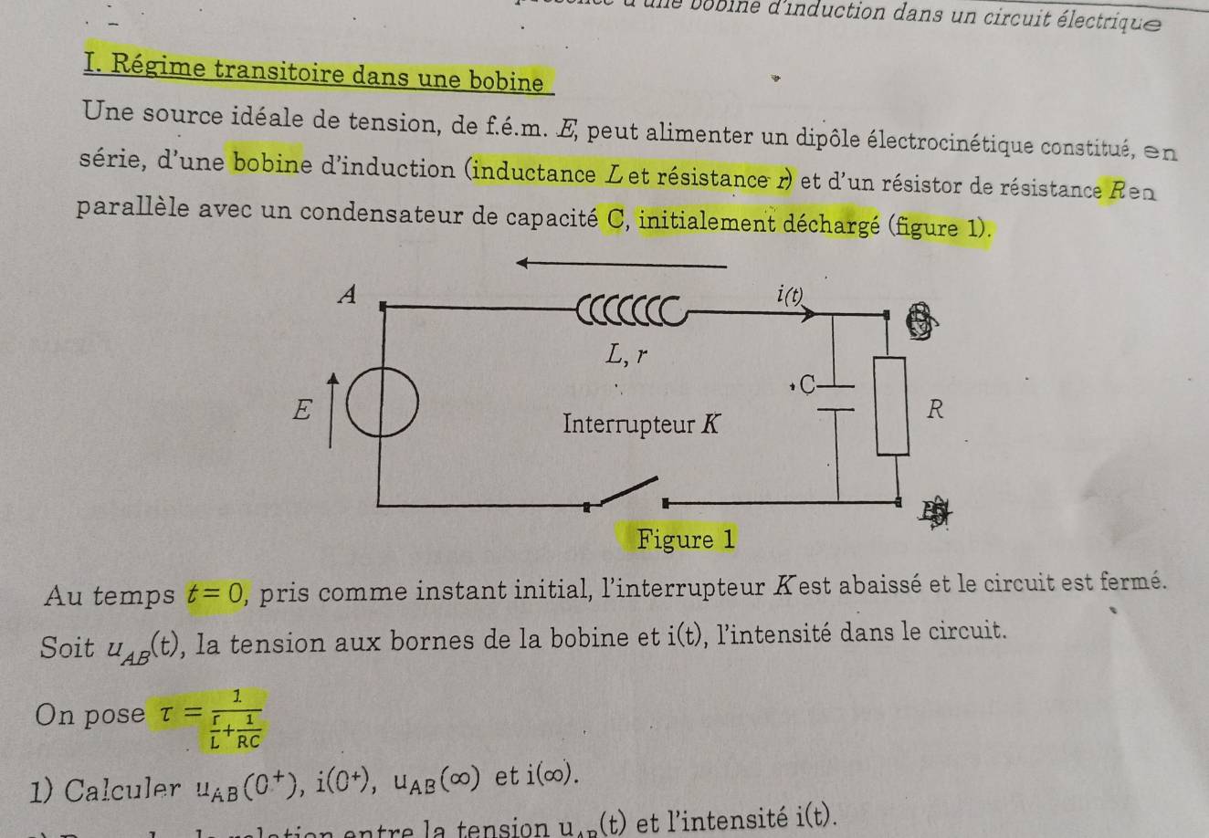 de bobine d'induction dans un circuit électrique 
I. Régime transitoire dans une bobine
Une source idéale de tension, de f.é.m. E peut alimenter un dipôle électrocinétique constitué, en
série, d'une bobine d'induction (inductance Let résistance r) et d'un résistor de résistance Ren
parallèle avec un condensateur de capacité C, initialement déchargé (figure 1).
Au temps t=0 , pris comme instant initial, l'interrupteur Kest abaissé et le circuit est fermé.
Soit u_AB(t) , la tension aux bornes de la bobine et i(t) , l'intensité dans le circuit.
On pose tau =frac 1 r/L + 1/RC 
1) Calculer u_AB(0^+),i(0^+),u_AB(∈fty ) et i(∈fty ).
u_AD(t) et l'intensité i(t).