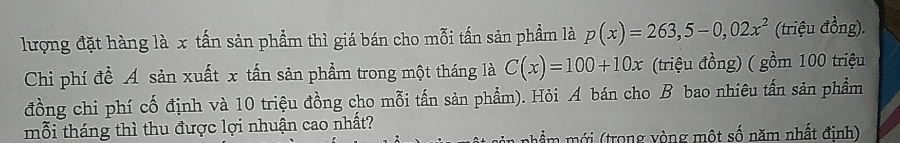 lượng đặt hàng là x tấn sản phẩm thì giá bán cho mỗi tấn sản phẩm là p(x)=263,5-0,02x^2 (triệu đồng). 
Chi phí đề A sản xuất x tấn sản phẩm trong một tháng là C(x)=100+10x (triệu đồng) ( gồm 100 triệu 
đồng chi phí cố định và 10 triệu đồng cho mỗi tấn sản phẩm). Hỏi A bán cho B bao nhiêu tấn sản phẩm 
mỗi tháng thì thu được lợi nhuận cao nhất? 
nhẩm mới (trong vòng một số năm nhất đinh)