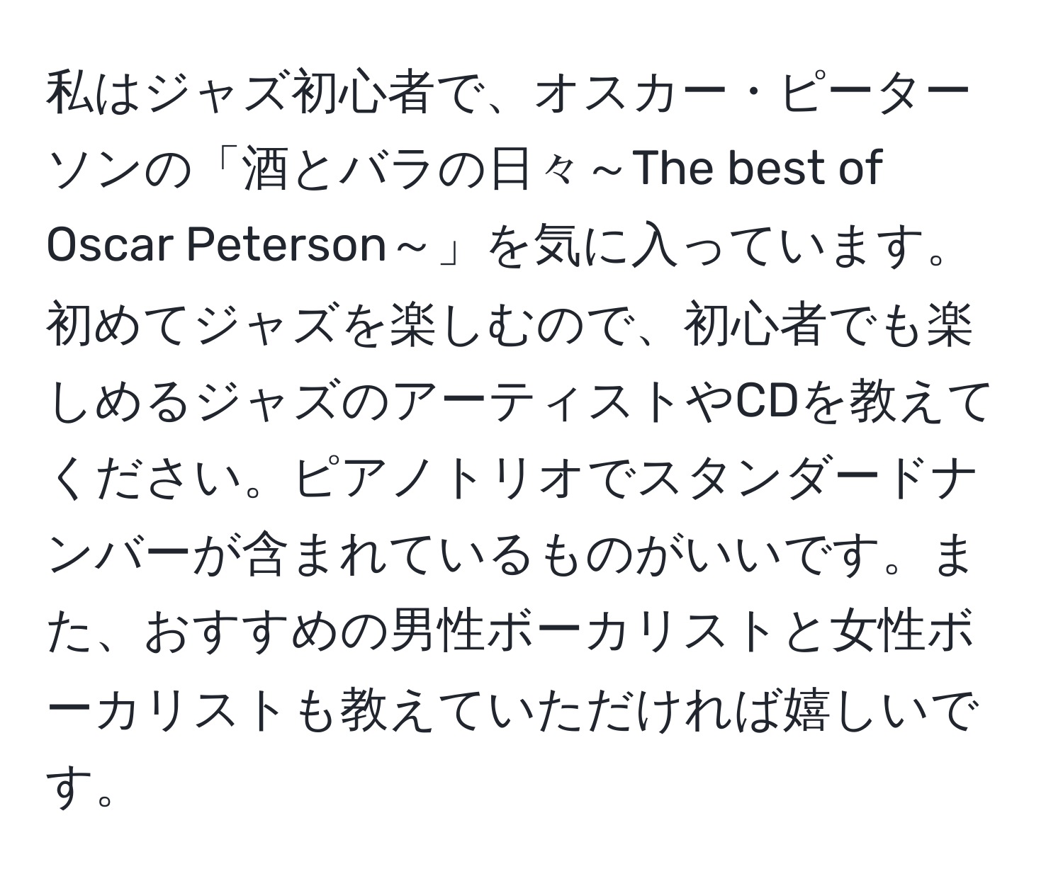 私はジャズ初心者で、オスカー・ピーターソンの「酒とバラの日々～The best of Oscar Peterson～」を気に入っています。初めてジャズを楽しむので、初心者でも楽しめるジャズのアーティストやCDを教えてください。ピアノトリオでスタンダードナンバーが含まれているものがいいです。また、おすすめの男性ボーカリストと女性ボーカリストも教えていただければ嬉しいです。