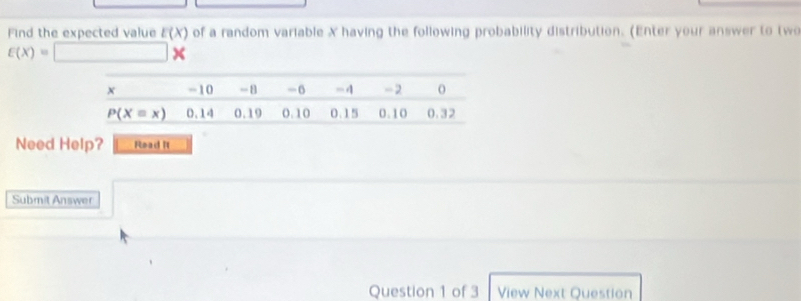 Find the expected value E(X) of a random variable X having the following probability distribution. (Enter your answer to two
varepsilon (x)=□ *
Need Help? Read R
Submit Answer
Question 1 of 3 View Next Question