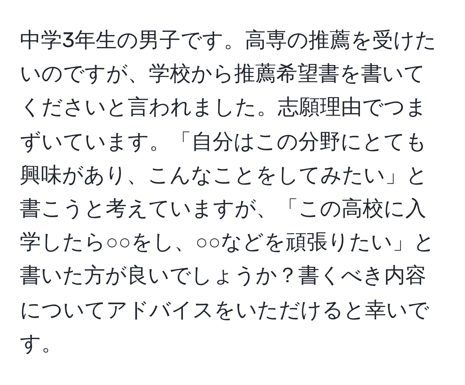 中学3年生の男子です。高専の推薦を受けたいのですが、学校から推薦希望書を書いてくださいと言われました。志願理由でつまずいています。「自分はこの分野にとても興味があり、こんなことをしてみたい」と書こうと考えていますが、「この高校に入学したら○○をし、○○などを頑張りたい」と書いた方が良いでしょうか？書くべき内容についてアドバイスをいただけると幸いです。