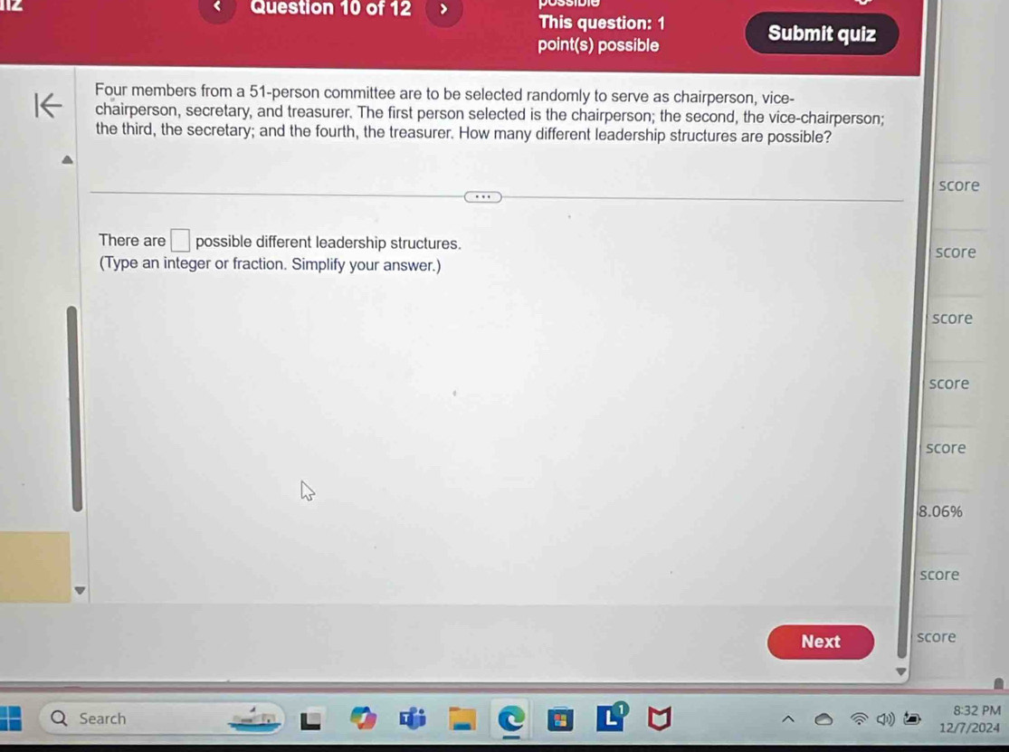 This question: 1 Submit quiz 
point(s) possible 
Four members from a 51 -person committee are to be selected randomly to serve as chairperson, vice- 
chairperson, secretary, and treasurer. The first person selected is the chairperson; the second, the vice-chairperson; 
the third, the secretary; and the fourth, the treasurer. How many different leadership structures are possible? 
score 
There are □ possible different leadership structures. score 
(Type an integer or fraction. Simplify your answer.) 
score 
score 
score
8.06%
score 
Next score 
Search 
8:32 PM 
12/7/2024