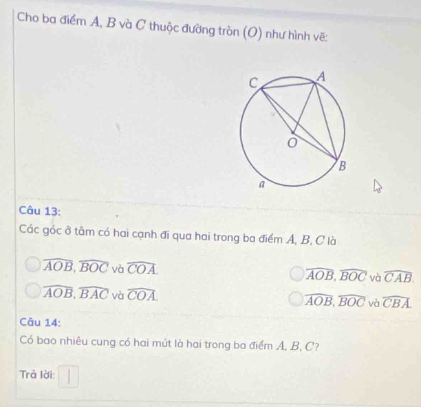 Cho ba điểm A, B và C thuộc đường tròn (O) như hình vẽ:
Câu 13:
Các góc ở tâm có hai cạnh đi qua hai trong ba điểm A, B, C là
widehat AOB, widehat BOC và widehat COA. yà widehat CAB.
widehat AOB, widehat BOC
widehat AOB, widehat BAC và widehat COA.
overline AOB, overline BOC và widehat CBA
Câu 14:
Có bao nhiêu cung có hai mút là hai trong ba điểm A, B, C?
rả lời: □