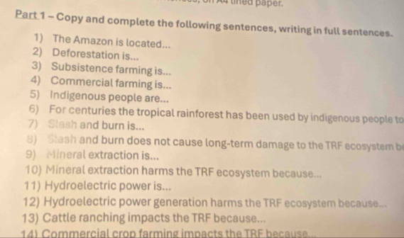 A4 thed paper. 
Part 1 - Copy and complete the following sentences, writing in full sentences. 
1) The Amazon is located... 
2) Deforestation is... 
3) Subsistence farming is... 
4) Commercial farming is... 
5) Indigenous people are... 
6) For centuries the tropical rainforest has been used by indigenous people to 
7) Slash and burn is... 
8) Stash and burn does not cause long-term damage to the TRF ecosystem b 
9) Mineral extraction is... 
10) Mineral extraction harms the TRF ecosystem because... 
11) Hydroelectric power is... 
12) Hydroelectric power generation harms the TRF ecosystem because... 
13) Cattle ranching impacts the TRF because... 
14) Commercial crop farming impacts the TRF because...