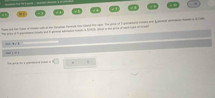 of 35 (1 pmd) ! Queistion Attempt: 2 of Unlimited 
9 t0 1
- 1 @ 2 3 4 D 6 1
There are two types of tickets sold at the Canadian Formula One Grand Prix race. The price of 2 grandstand tickets and 4 general admission lickes is $1340
The price of 8 grandstand tickets and 8 general admission tickets is $3920. What is the price of each type of ticket? 
Part: 0 / 2 
Part 1 of 2 
The price for a grandstand ticket is s□ . × 5