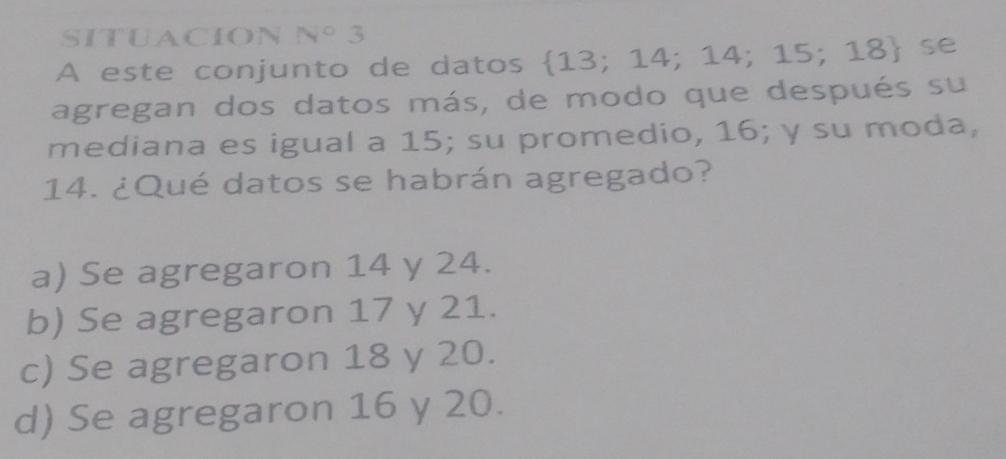 SITUACION N° 3
A este conjunto de datos  13;14;14;15;18 se
agregan dos datos más, de modo que después su
mediana es igual a 15; su promedio, 16; y su moda,
14. ¿Qué datos se habrán agregado?
a) Se agregaron 14 y 24.
b) Se agregaron 17 y 21.
c) Se agregaron 18 y 20.
d) Se agregaron 16 y 20.