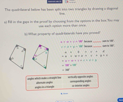 The quadrilateral below has been split into two triangles by drawing a diagonal
line.
a) Fill in the gaps in the proof by choosing from the options in the box.You may
use each option more than once.
b) What property of quadrilaterals have you proved?
a+w+z=180° because _sum to 180°.
c+x+y=180° because _sum to 180°.
a+ b +c+ -f d
=a+x+x+c+y+z
=a+w+z+c+z+y
=180°+180°
=360°
angles which make a straight line vertically opposite angles
alternate angles corresponding angles
angles in a triangle co-interior angles
Q Zoom