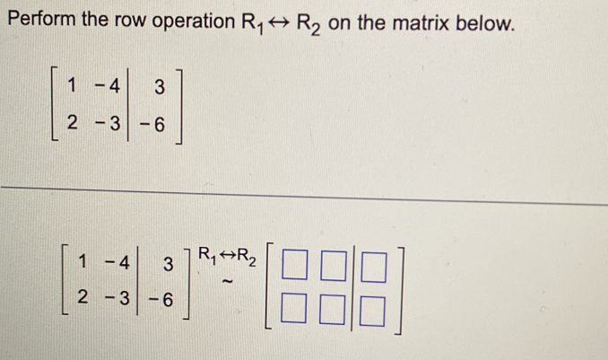 Perform the row operation R_1rightarrow R_2 on the matrix below.
beginbmatrix 1&-4&|&3 2&-3&|&-6endbmatrix
beginbmatrix 1&-4 2&-3&-6end(bmatrix)^(R_1)rightarrow R_2beginbmatrix □ &□  □ &□ &□ endbmatrix