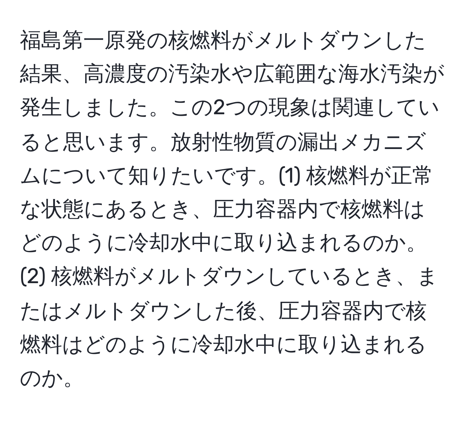 福島第一原発の核燃料がメルトダウンした結果、高濃度の汚染水や広範囲な海水汚染が発生しました。この2つの現象は関連していると思います。放射性物質の漏出メカニズムについて知りたいです。(1) 核燃料が正常な状態にあるとき、圧力容器内で核燃料はどのように冷却水中に取り込まれるのか。(2) 核燃料がメルトダウンしているとき、またはメルトダウンした後、圧力容器内で核燃料はどのように冷却水中に取り込まれるのか。