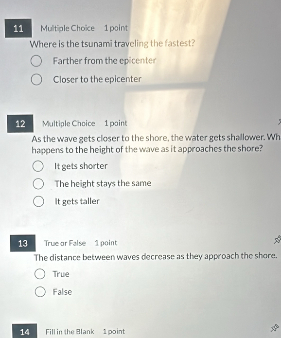 Where is the tsunami traveling the fastest?
Farther from the epicenter
Closer to the epicenter
12 Multiple Choice 1 point
As the wave gets closer to the shore, the water gets shallower. Wh
happens to the height of the wave as it approaches the shore?
It gets shorter
The height stays the same
It gets taller
13 True or False 1 point
The distance between waves decrease as they approach the shore.
True
False
14 Fill in the Blank 1 point