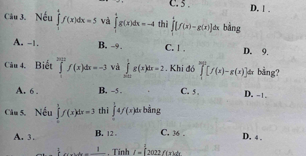 C. 5. D. 1.
Câu 3. Nếu ∈tlimits _1^(4f(x)dx=5 và ∈tlimits _1^4g(x)dx=-4 thì ∈tlimits _1^4[f(x)-g(x)]dx bằng
A. -1. B. -9. C. 1. D. 9.
Câu 4. Biết ∈tlimits _1^(2022)f(x)dx=-3 và ∈tlimits _(2022)^1g(x)dx=2. Khi đó ∈tlimits _1^(2022)[f(x)-g(x)]dx bằng?
A. 6. B. -5. C. 5. D. -1.
Câu 5. Nếu ∈tlimits _0^3f(x)dx=3 thì ∈tlimits _0^14f(x)dx ^·) bằng
A. 3. B. 12. C. 36. D. 4.
2
beginarrayr 2 (endarray C(x)dx=frac 1 Tính I=∈t 2022f(x)dx