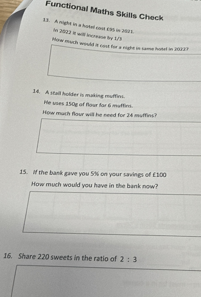 Functional Maths Skills Check 
13. A night in a hotel cost £95 in 2021. 
In 2022 it will increase by 1/3
How much would it cost for a night in same hotel in 2022? 
14. A stall holder is making muffins. 
He uses 150g of flour for 6 muffins. 
How much flour will he need for 24 muffins? 
15. If the bank gave you 5% on your savings of £100
How much would you have in the bank now? 
16. Share 220 sweets in the ratio of 2:3