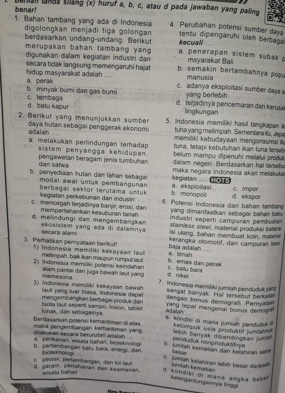 Behian tanda silang (x) huruf a, b, c, atau d pada jawaban yang paling
benar!
1. Bahan tambang yang ada di Indonesia 4. Perubahan potensi sumber daya
digolongkan menjadi tiga golongan tentu dipengaruhi oleh berbagai
berdasarkan undang-undang. Berikut kecuali ….
merupakan bahan tambang yang a. penerapan sistem subak p
digunakan dalam kegiatan industri dan msyarakat Bali
secara tidak langsung memengaruhi hajat b. semakin bertambahnya popu
hidup masyarakat adalah .... manusia
a. perak
c. adanya eksploitasi sumber daya a
b. minyak bumi dan gas bumi yang berlebih
c. tembaga d. terjadinya pencemaran dan kerusal
d. batu kapur lingkungan
2. Berikut yang menunjukkan sumber 5. Indonesia memiliki hasil tangkapan ik
daya hutan sebagai penggerak ekonomi tuna yang melimpah. Sementara itu, Jepa
adalah … memiliki kebudayaan mengonsumsi ik
a. melakukan perlindungan terhadap tuna, tetapi kebutuhan ikan tuna terseb
sistem penyangga kehidupan, belum mampu dipenuhi melalui produk
pengawetan beragam jenis tumbuhan dalam negeri. Berdasarkan hal tersebu
dan satwa maka negara Indonesia akan melakukaı
b. penyediaan hutan dan lahan sebagai kegiatan .... HOTS
modal awal untuk pembangunan a. eksploitasi c. impor
berbagai sektor terutama untuk b. monopoli d. ekspor
kegiatan perkebunan dan industri 6. Potensi Indonesia dari bahan tambang
c. mencegah terjadinya banjir, erosi, dan yang dimanfaatkan sebagai bahan baku
mempertahankan kesuburan tanah industri seperti campuran pembuatan
d. melindungi dan mengembangkan stainless steel, material produksi baterai
ekosistem yang ada di dalamnya isi ulang, bahan membuat koin, material
secara alami kerangka otomotif, dan campuran besi
3. Perhatikan pernyataan berikut!
baja adalah ....
1) Indonesia memiliki kekayaan laut a. timah
melimpah, baik ikan maupun rumput laut. c. batu bara
b. emas dan perak
2) Indonesia memiliki potensi keindahan d. nikel
alam pantai dan juga bawah laut yang
memesona. 7. Indonesia memiliki jumlah penduduk yang
3) Indonesia memiliki kekayaan bawah sangat banyak. Hal tersebut berkaitan
laut yang luar biasa, Indonesia dapat dengan bonus demografi. Pernyataa
mengembangkan berbagai produk dari yang tepat mengenai bonus demograf
biota laut seperti sampo, losion, tablet adalah …
lunak, dan sebagainya. a. kondisi dí mana jumlah penduduk d
Berdasarkan potensi kemaritiman di atas, kelompok usia produktif jumlahny
maka pengembangan kemaritiman yang lebih banyak dibandingkan jumlah
dilakukan secara berurutan adalah ....
penduduk nonproduktifnya
a. perikanan, wisata bahari, bioteknologi b. jumlah kematian dan kelahiran sam
b. pertambangan batu bara, energi, dan besar
bioteknologi
c. jumlah kelahiran lebih besar daripad
jumlah kematian
c. pesisir, pertambangan, dan tol laut d. kondisi di mana angka beba 
d. garam, pertahanan dan keamanan,
wisata bahari
ketergantungannya tinggi
120