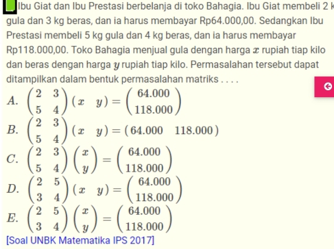 Ibu Giat dan Ibu Prestasi berbelanja di toko Bahagia. Ibu Giat membeli 2 I
gula dan 3 kg beras, dan ia harus membayar Rp64.000,00. Sedangkan Ibu
Prestasi membeli 5 kg gula dan 4 kg beras, dan ia harus membayar
Rp118.000,00. Toko Bahagia menjual gula dengan harga æ rupiah tiap kilo
dan beras dengan harga y rupiah tiap kilo. Permasalahan tersebut dapat
ditampilkan dalam bentuk permasalahan matriks . . . .
A. beginpmatrix 2&3 5&4endpmatrix (xy)=beginpmatrix 64.000 118.000endpmatrix
B. beginpmatrix 2&3 5&4endpmatrix (xy)=(64.000&118.000)
C. beginpmatrix 2&3 5&4endpmatrix beginpmatrix x yendpmatrix =beginpmatrix 64.000 118.000endpmatrix
D. beginpmatrix 2&5 3&4endpmatrix (xy)=beginpmatrix 64.000 118.000endpmatrix
E. beginpmatrix 2&5 3&4endpmatrix beginpmatrix x yendpmatrix =beginpmatrix 64.000 118.000endpmatrix
[Soal UNBK Matematika IPS 2017]