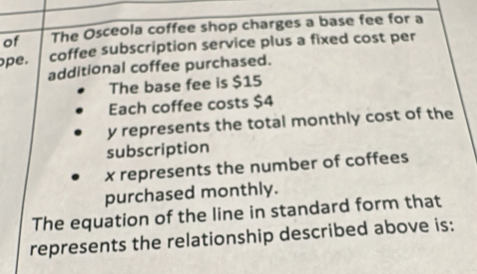 of The Osceola coffee shop charges a base fee for a 
pe. coffee subscription service plus a fixed cost per 
additional coffee purchased. 
The base fee is $15
Each coffee costs $4
y represents the total monthly cost of the 
subscription
x represents the number of coffees 
purchased monthly. 
The equation of the line in standard form that 
represents the relationship described above is: